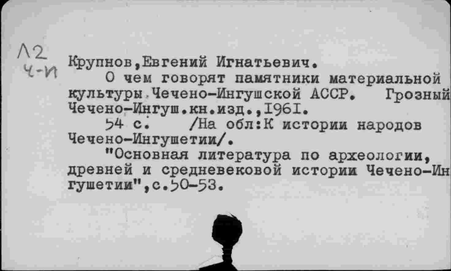 ﻿Крупнов,Евгений Игнатьевич.
О чем говорят памятники материальной культуры Чечено-Ингушской АССР. Грозный Чечено-Ингуш.кн.изд.,1961.
>4 ci /На обл:К истории народов Чечено-Ингушетии/.
“Основная литература по археологии, древней и средневековой истории Чечено-Ин гуше тии”,с.>0-53.